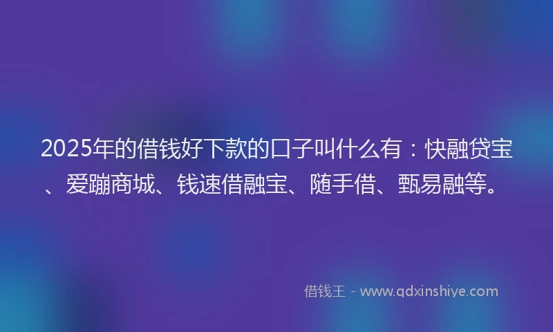 2025年的借钱好下款的口子叫什么有：快融贷宝、爱蹦商城、钱速借融宝、随手借、甄易融等。