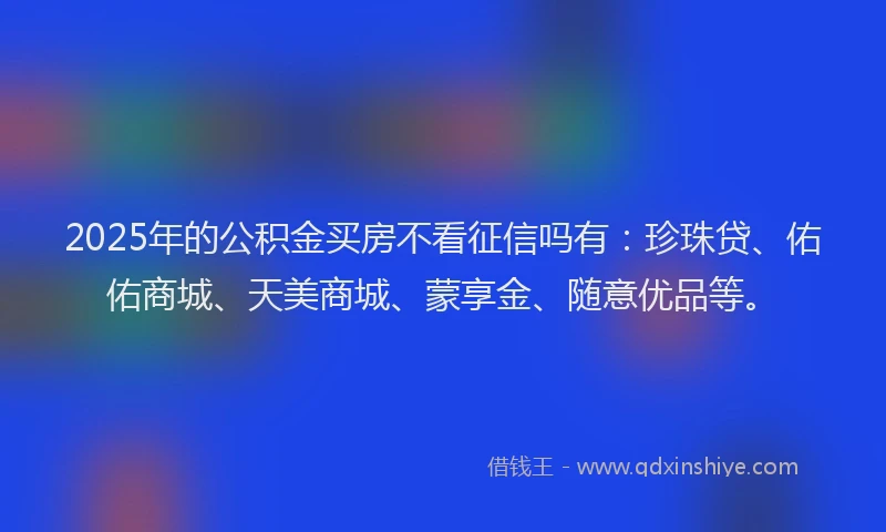 2025年的公积金买房不看征信吗有：珍珠贷、佑佑商城、天美商城、蒙享金、随意优品等。