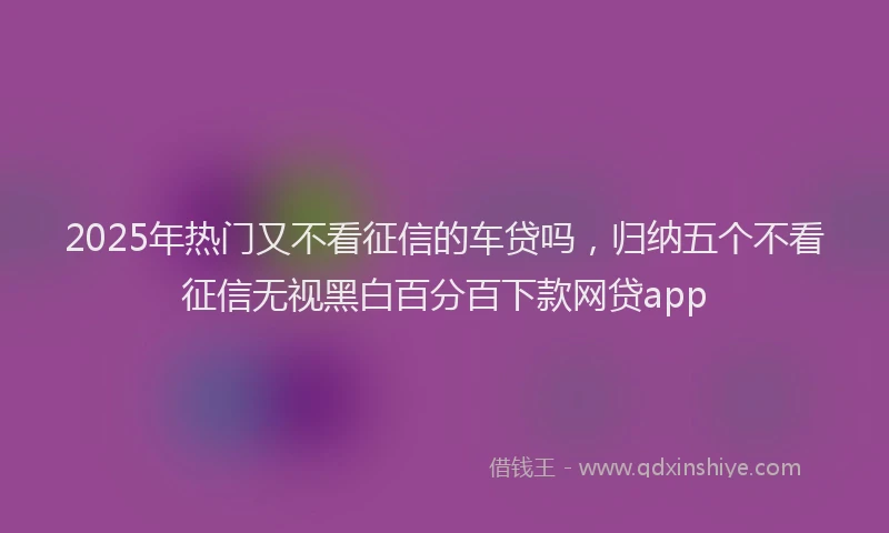 2025年热门又不看征信的车贷吗，归纳五个不看征信无视黑白百分百下款网贷app