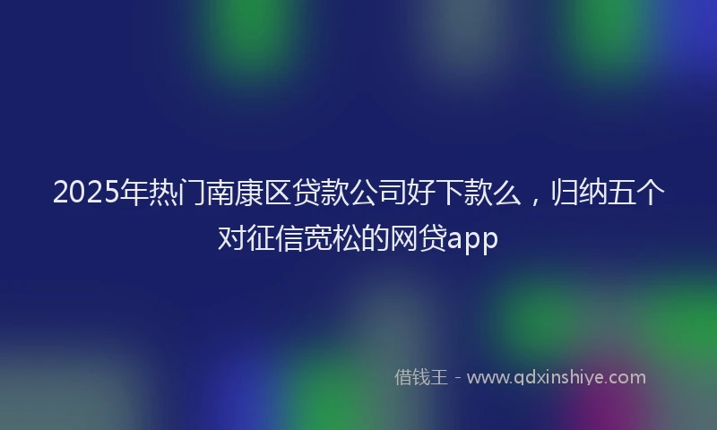 2025年热门南康区贷款公司好下款么，归纳五个对征信宽松的网贷app