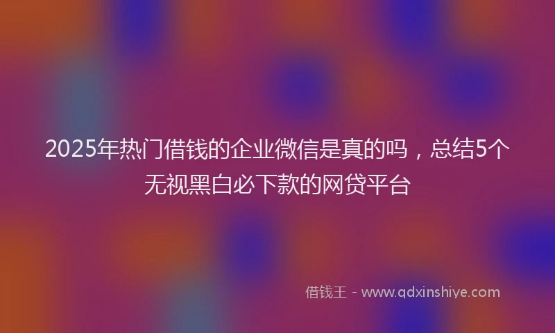 2025年热门借钱的企业微信是真的吗，总结5个无视黑白必下款的网贷平台