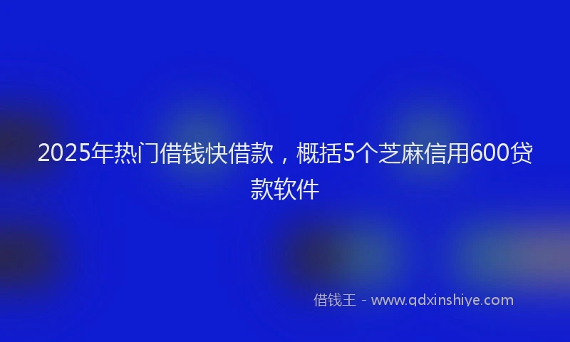 2025年热门借钱快借款，概括5个芝麻信用600贷款软件