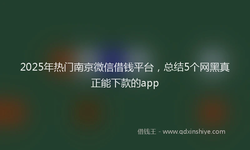 2025年热门南京微信借钱平台，总结5个网黑真正能下款的app