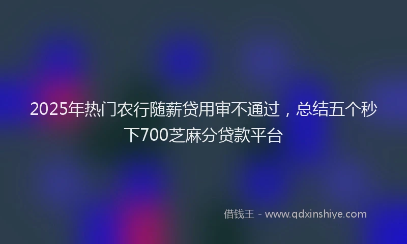 2025年热门农行随薪贷用审不通过，总结五个秒下700芝麻分贷款平台