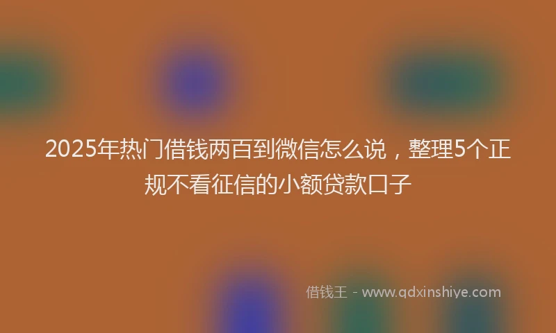 2025年热门借钱两百到微信怎么说，整理5个正规不看征信的小额贷款口子