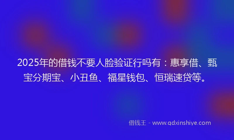 2025年的借钱不要人脸验证行吗有：惠享借、甄宝分期宝、小丑鱼、福星钱包、恒瑞速贷等。