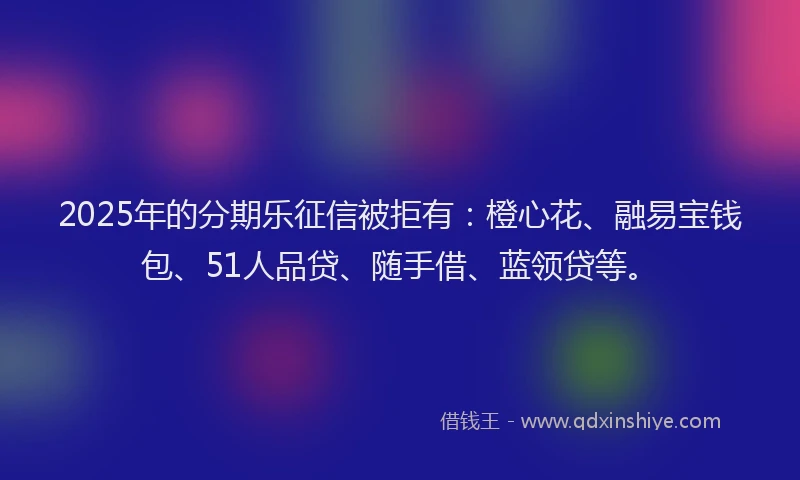2025年的分期乐征信被拒有：橙心花、融易宝钱包、51人品贷、随手借、蓝领贷等。