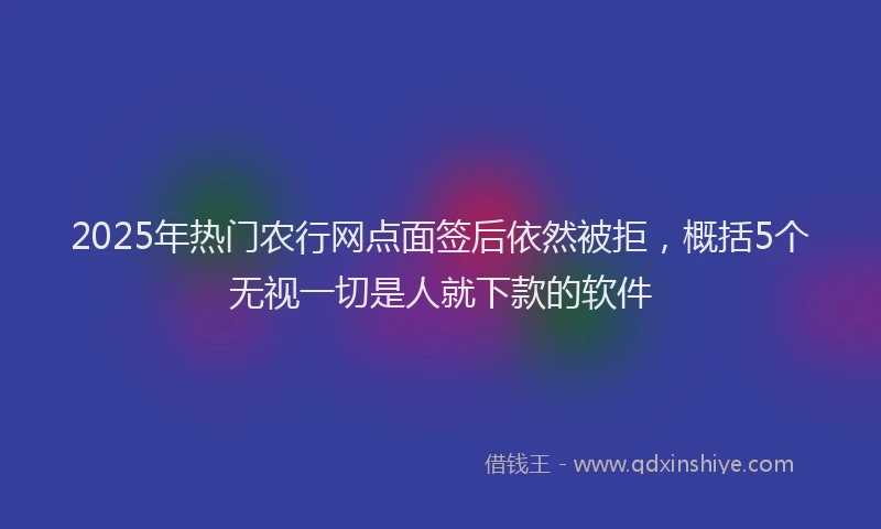 2025年热门农行网点面签后依然被拒，概括5个无视一切是人就下款的软件