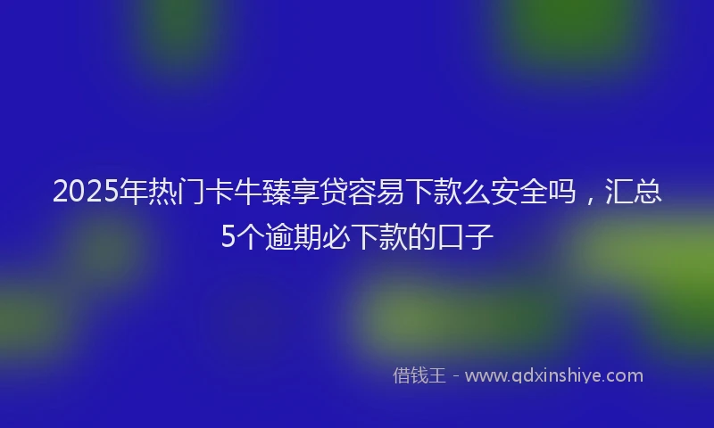 2025年热门卡牛臻享贷容易下款么安全吗，汇总5个逾期必下款的口子