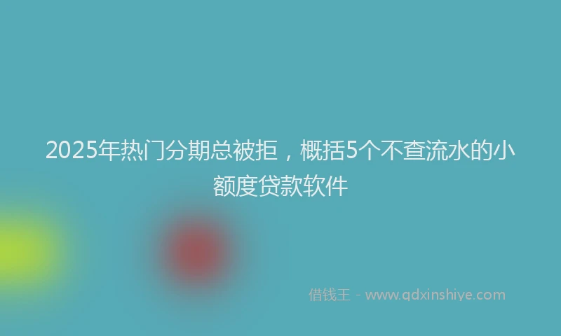 2025年热门分期总被拒，概括5个不查流水的小额度贷款软件