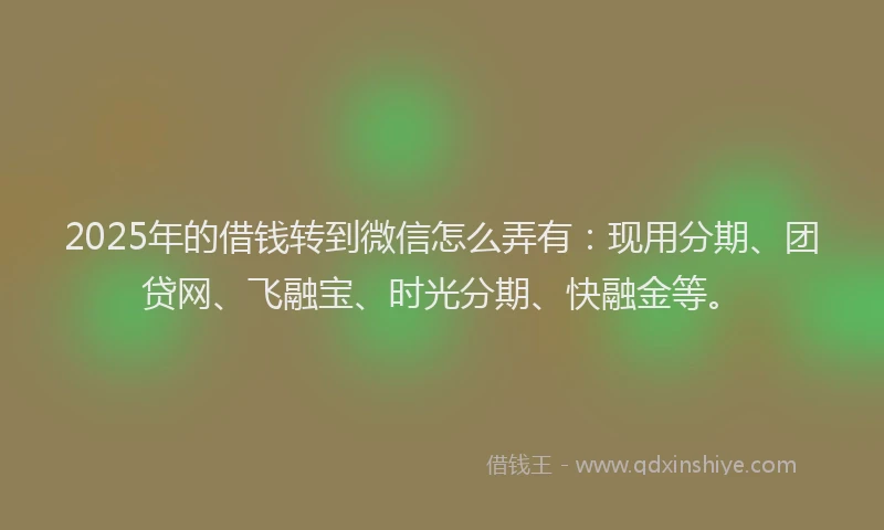 2025年的借钱转到微信怎么弄有：现用分期、团贷网、飞融宝、时光分期、快融金等。