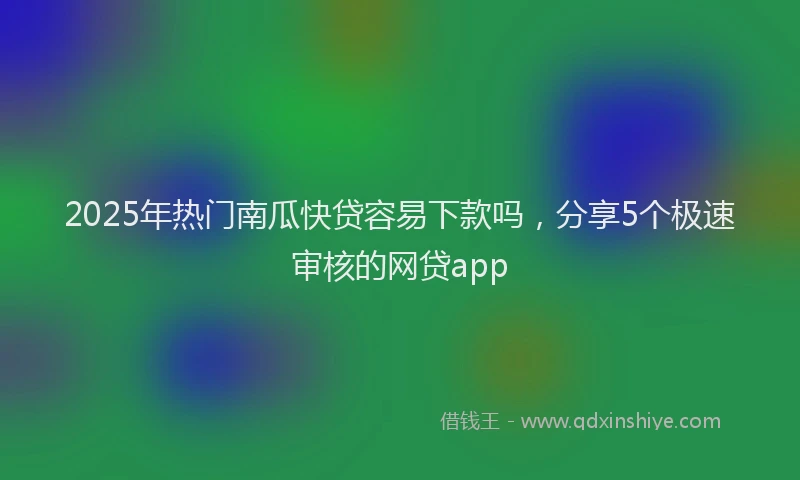 2025年热门南瓜快贷容易下款吗，分享5个极速审核的网贷app