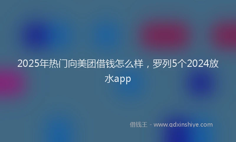 2025年热门向美团借钱怎么样，罗列5个2024放水app