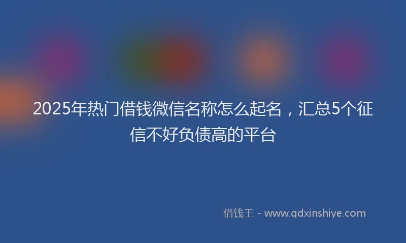 2025年热门借钱微信名称怎么起名，汇总5个征信不好负债高的平台