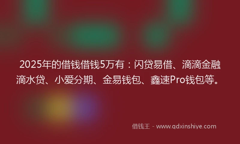 2025年的借钱借钱5万有：闪贷易借、滴滴金融滴水贷、小爱分期、金易钱包、鑫速Pro钱包等。