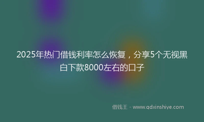 2025年热门借钱利率怎么恢复，分享5个无视黑白下款8000左右的口子
