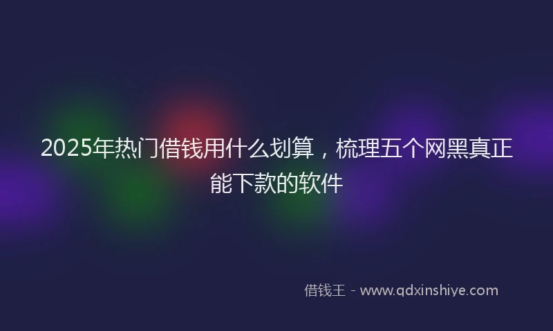2025年热门借钱用什么划算，梳理五个网黑真正能下款的软件