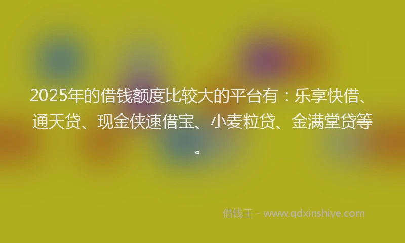 2025年的借钱额度比较大的平台有：乐享快借、通天贷、现金侠速借宝、小麦粒贷、金满堂贷等。