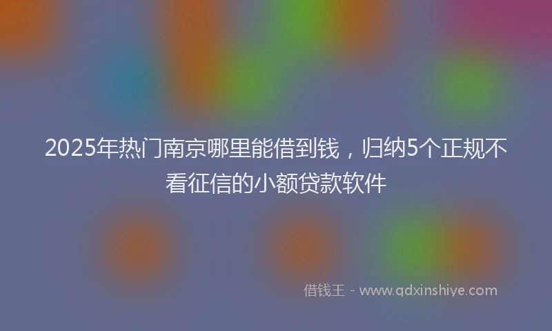 2025年热门南京哪里能借到钱，归纳5个正规不看征信的小额贷款软件