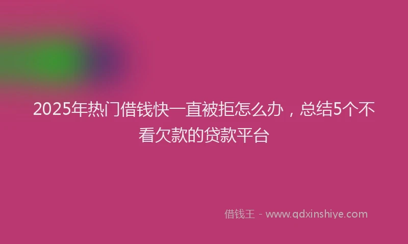 2025年热门借钱快一直被拒怎么办，总结5个不看欠款的贷款平台