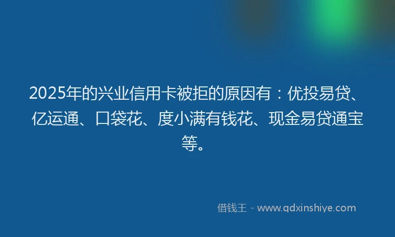 2025年的兴业信用卡被拒的原因有：优投易贷、亿运通、口袋花、度小满有钱花、现金易贷通宝等。