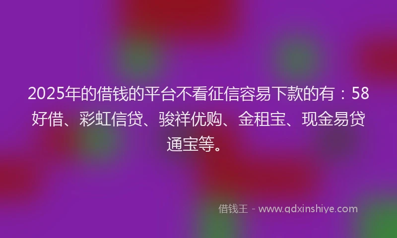 2025年的借钱的平台不看征信容易下款的有：58好借、彩虹信贷、骏祥优购、金租宝、现金易贷通宝等。