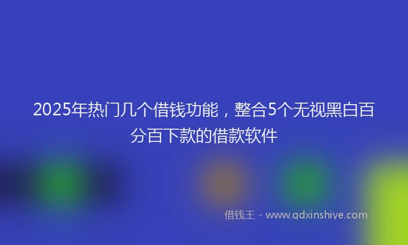 2025年热门几个借钱功能，整合5个无视黑白百分百下款的借款软件