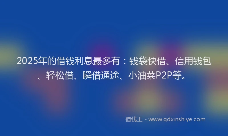 2025年的借钱利息最多有：钱袋快借、信用钱包、轻松借、瞬借通途、小油菜P2P等。