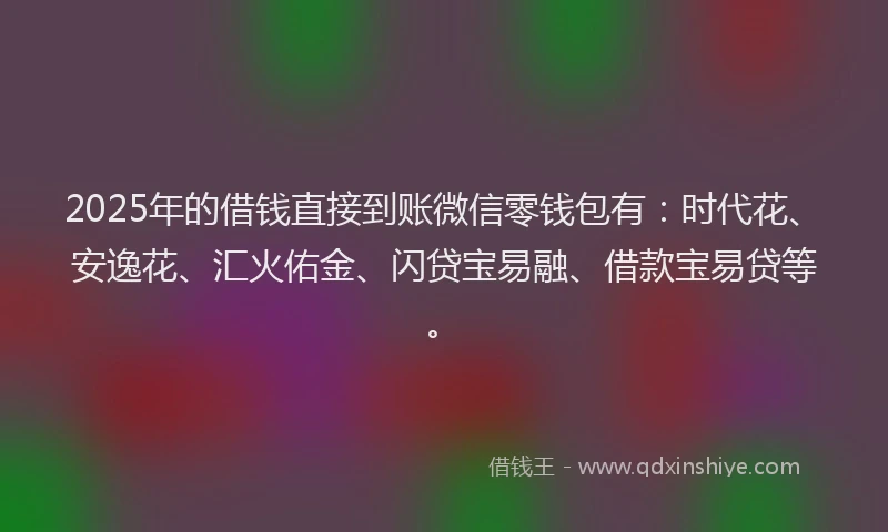 2025年的借钱直接到账微信零钱包有：时代花、安逸花、汇火佑金、闪贷宝易融、借款宝易贷等。