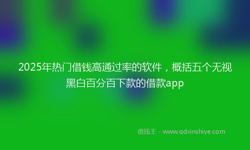 2025年热门借钱高通过率的软件，概括五个无视黑白百分百下款的借款app