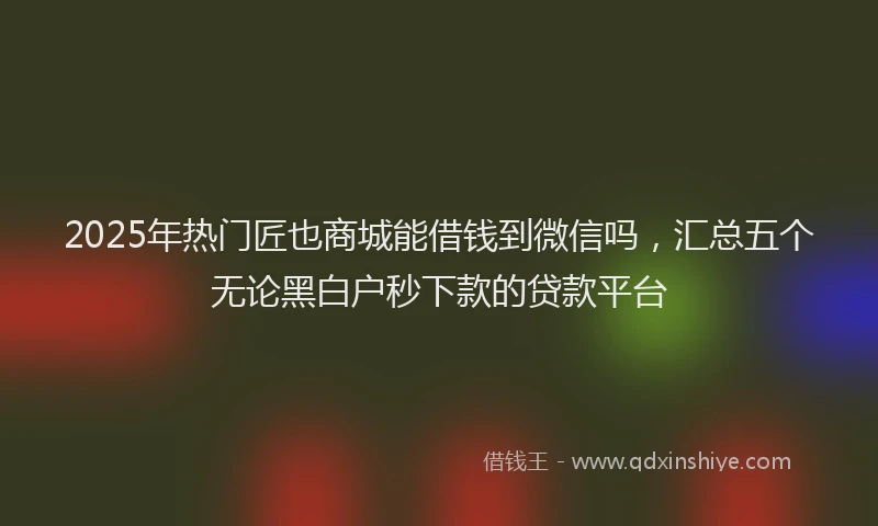 2025年热门匠也商城能借钱到微信吗，汇总五个无论黑白户秒下款的贷款平台