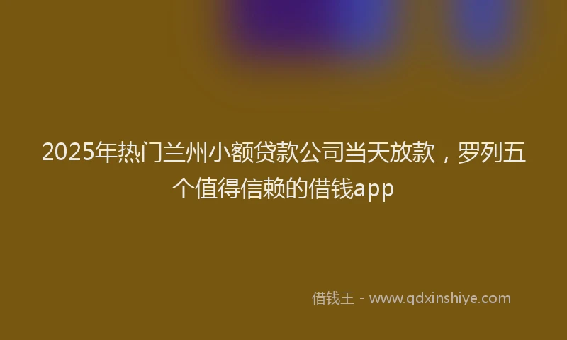 2025年热门兰州小额贷款公司当天放款，罗列五个值得信赖的借钱app