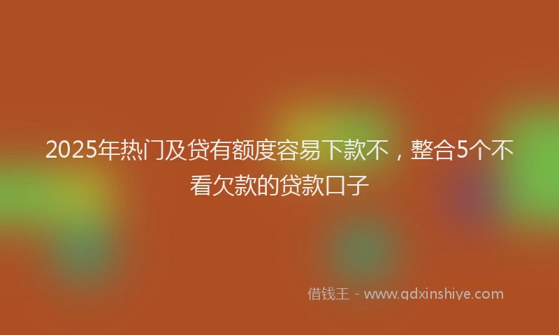 2025年热门及贷有额度容易下款不，整合5个不看欠款的贷款口子