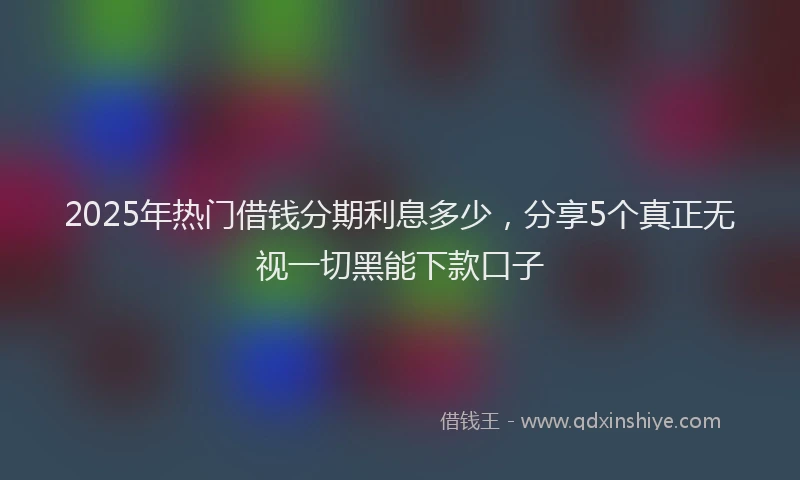 2025年热门借钱分期利息多少，分享5个真正无视一切黑能下款口子
