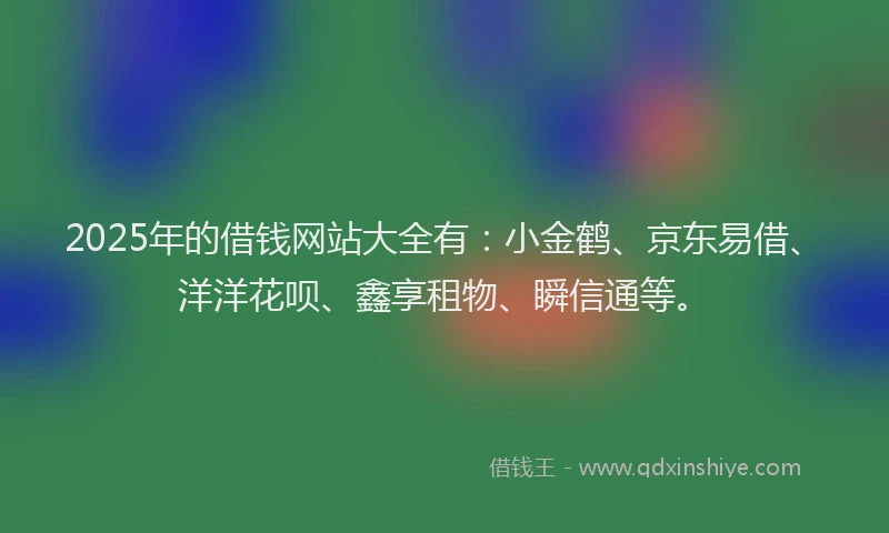 2025年的借钱网站大全有：小金鹤、京东易借、洋洋花呗、鑫享租物、瞬信通等。