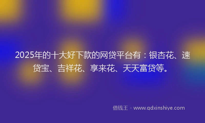 2025年的十大好下款的网贷平台有：银杏花、速贷宝、吉祥花、享来花、天天富贷等。