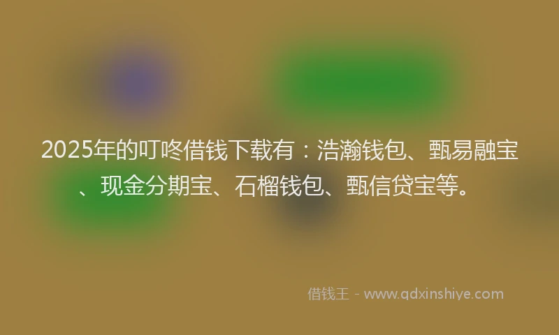 2025年的叮咚借钱下载有：浩瀚钱包、甄易融宝、现金分期宝、石榴钱包、甄信贷宝等。