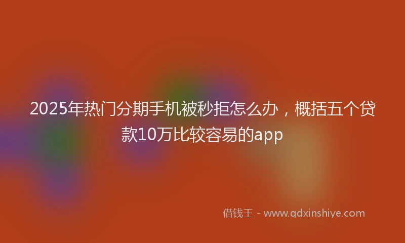 2025年热门分期手机被秒拒怎么办，概括五个贷款10万比较容易的app