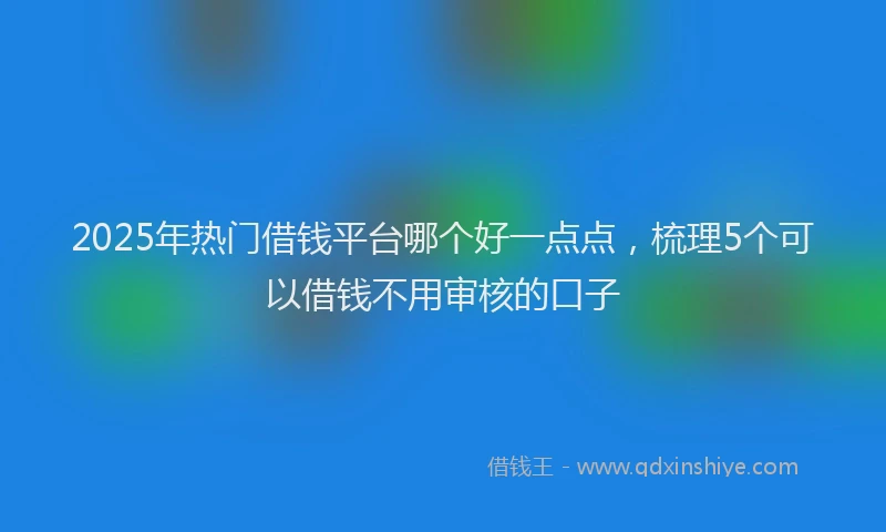 2025年热门借钱平台哪个好一点点，梳理5个可以借钱不用审核的口子
