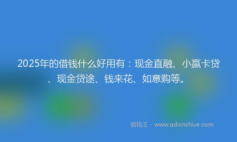 2025年的借钱什么好用有：现金直融、小赢卡贷、现金贷途、钱来花、如意购等。