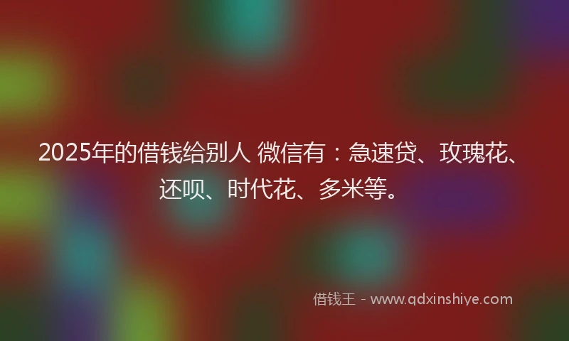 2025年的借钱给别人 微信有：急速贷、玫瑰花、还呗、时代花、多米等。