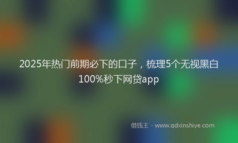 2025年热门前期必下的口子，梳理5个无视黑白100%秒下网贷app