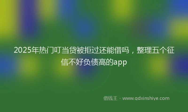 2025年热门叮当贷被拒过还能借吗，整理五个征信不好负债高的app