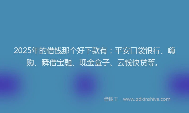 2025年的借钱那个好下款有：平安口袋银行、嗨购、瞬借宝融、现金盒子、云钱快贷等。