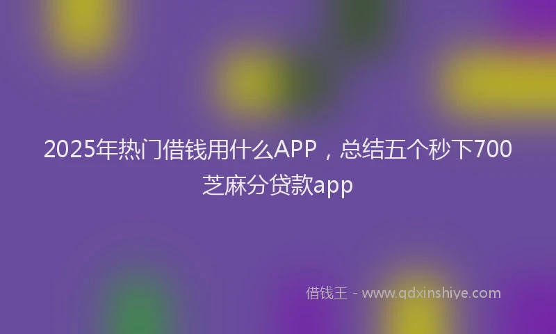 2025年热门借钱用什么APP，总结五个秒下700芝麻分贷款app