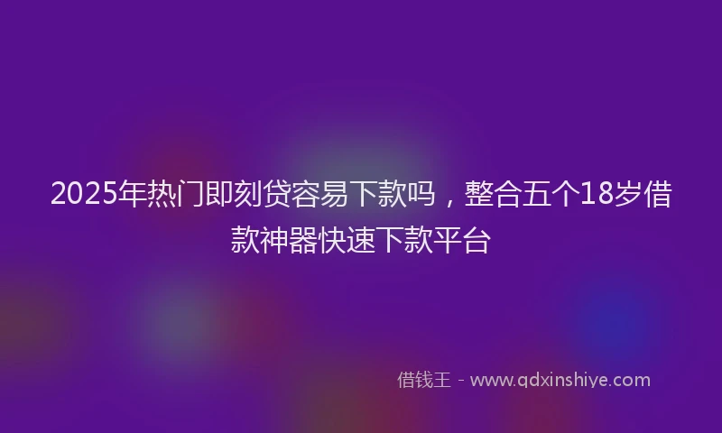2025年热门即刻贷容易下款吗，整合五个18岁借款神器快速下款平台