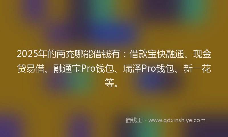 2025年的南充哪能借钱有：借款宝快融通、现金贷易借、融通宝Pro钱包、瑞泽Pro钱包、新一花等。