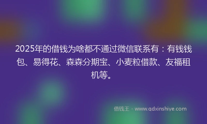 2025年的借钱为啥都不通过微信联系有：有钱钱包、易得花、森森分期宝、小麦粒借款、友福租机等。