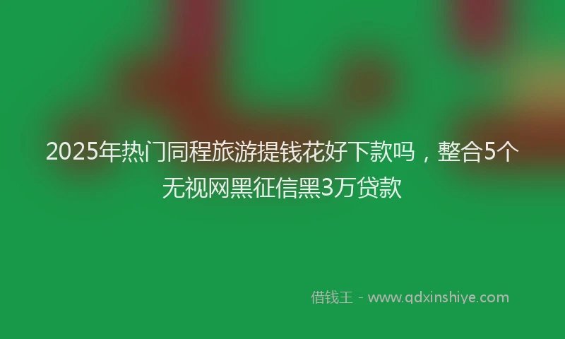 2025年热门同程旅游提钱花好下款吗，整合5个无视网黑征信黑3万贷款