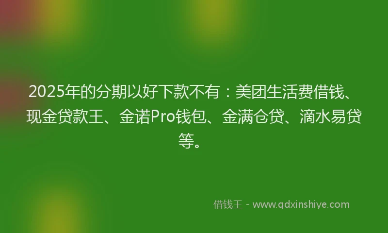 2025年的分期以好下款不有：美团生活费借钱、现金贷款王、金诺Pro钱包、金满仓贷、滴水易贷等。